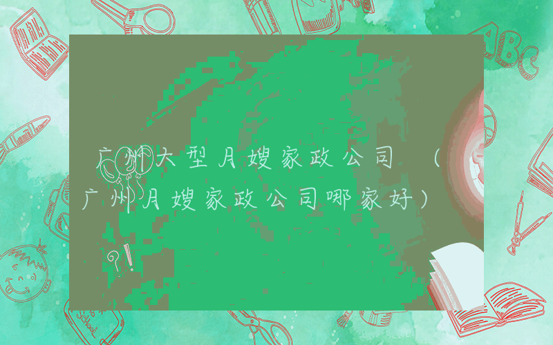 广州大型月嫂家政公司 (广州月嫂家政公司哪家好)